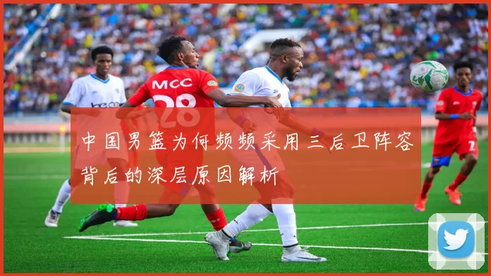 中国男篮为何频频采用三后卫阵容背后的深层原因解析
