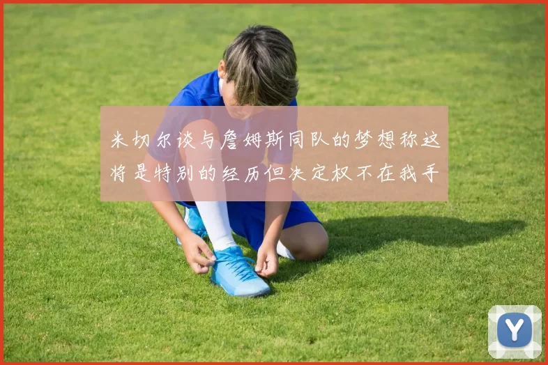 米切尔谈与詹姆斯同队的梦想称这将是特别的经历但决定权不在我手中