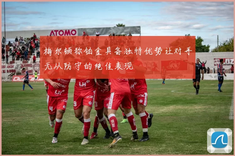 梅尔顿称铂金具备独特优势让对手无从防守的绝佳表现
