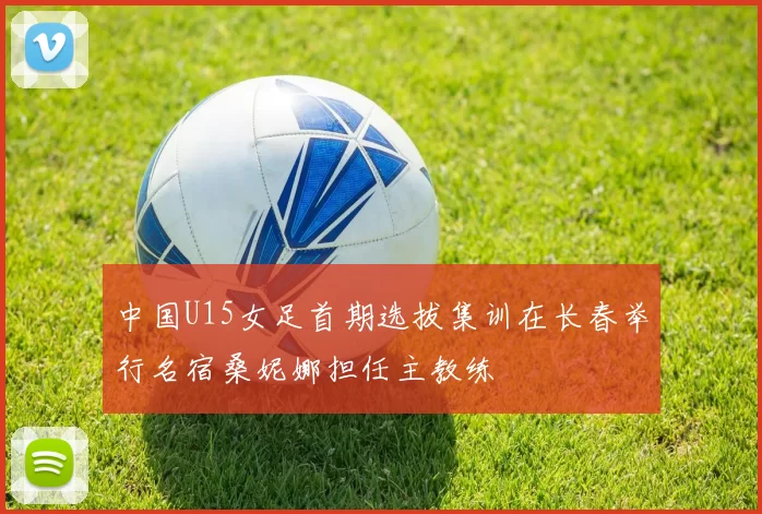 中国U15女足首期选拔集训在长春举行名宿桑妮娜担任主教练