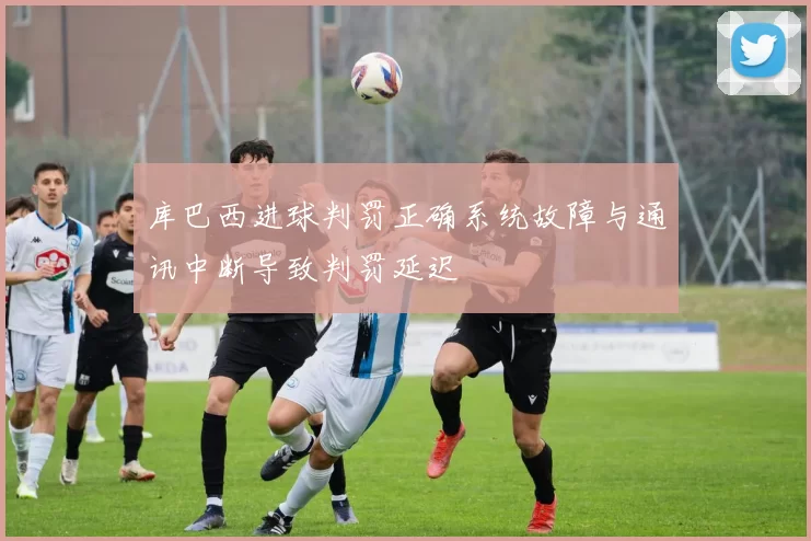 库巴西进球判罚正确系统故障与通讯中断导致判罚延迟