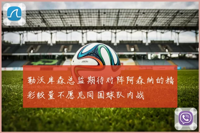 勒沃库森总监期待对阵阿森纳的精彩较量不愿见同国球队内战