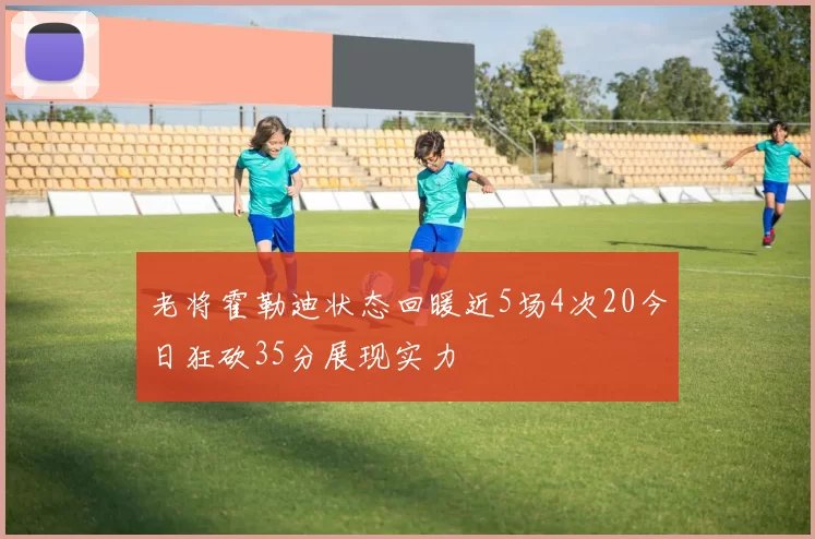 老将霍勒迪状态回暖近5场4次20今日狂砍35分展现实力