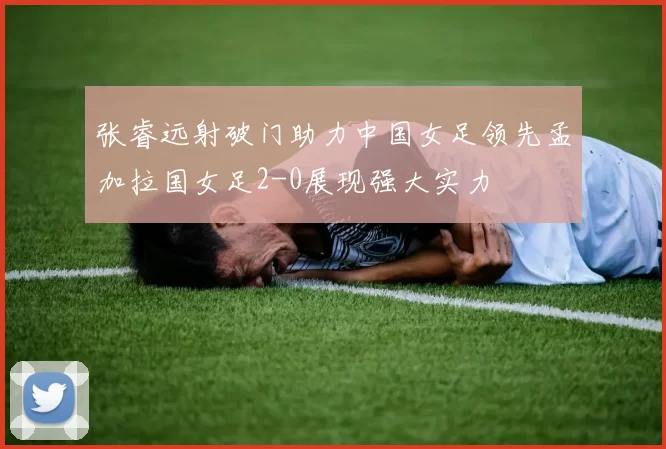 张睿远射破门助力中国女足领先孟加拉国女足2-0展现强大实力