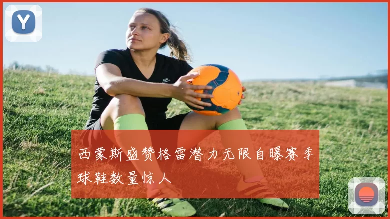 西蒙斯盛赞格雷潜力无限自曝赛季球鞋数量惊人