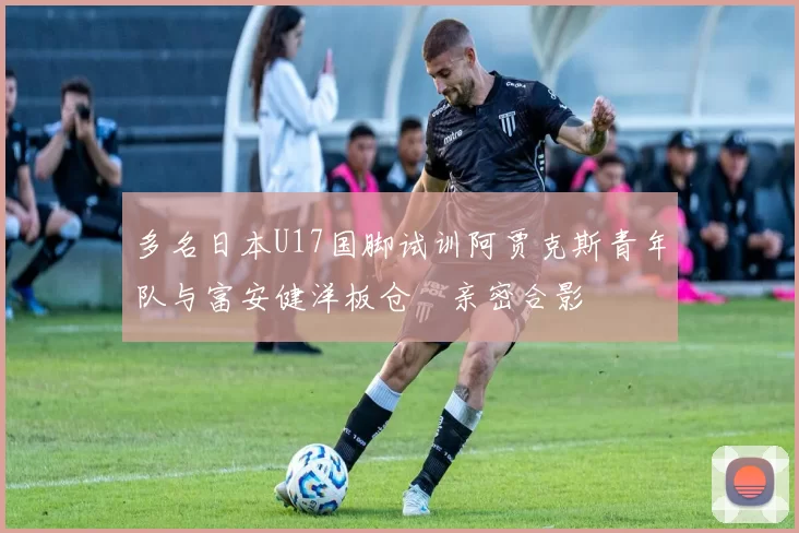 多名日本U17国脚试训阿贾克斯青年队与富安健洋板仓滉亲密合影