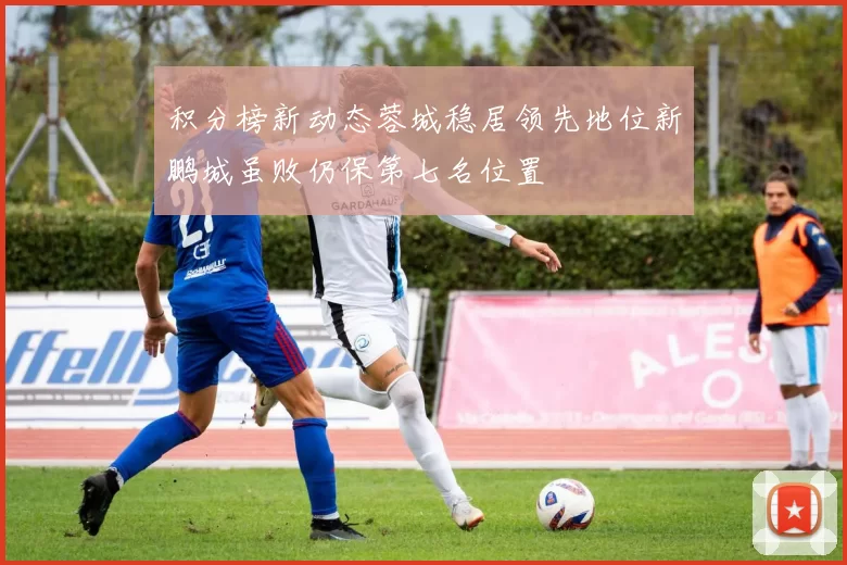 积分榜新动态蓉城稳居领先地位新鹏城虽败仍保第七名位置