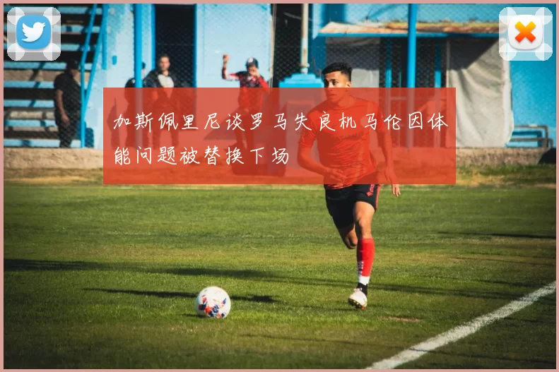 加斯佩里尼谈罗马失良机马伦因体能问题被替换下场