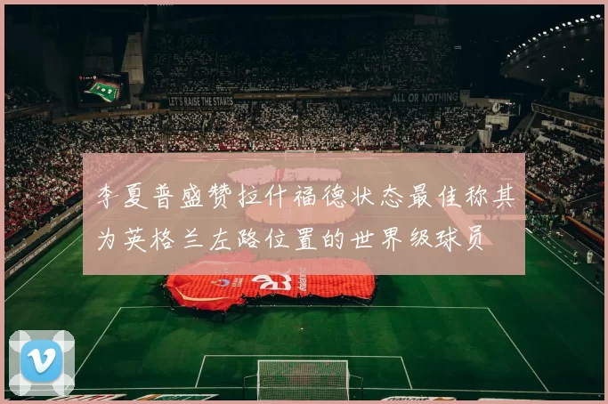 李夏普盛赞拉什福德状态最佳称其为英格兰左路位置的世界级球员