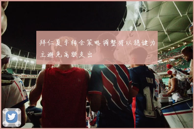 拜仁夏季转会策略调整将以稳健为主避免高额支出