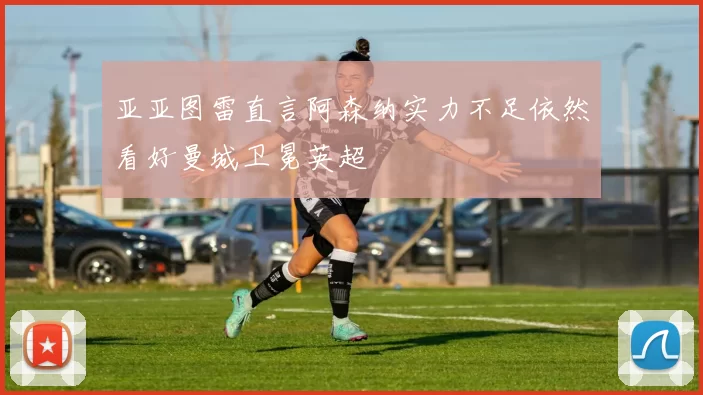 亚亚图雷直言阿森纳实力不足依然看好曼城卫冕英超