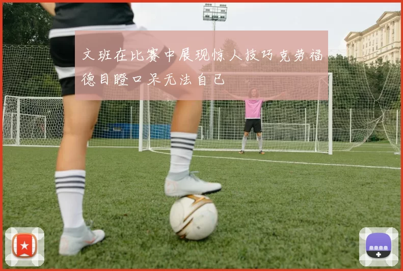 文班在比赛中展现惊人技巧克劳福德目瞪口呆无法自已