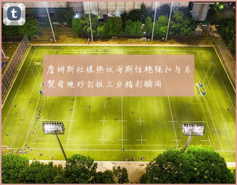 詹姆斯社媒热议海斯惊艳隔扣与东契奇绝妙打板三分精彩瞬间