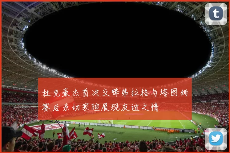 杜克豪杰首次交锋弗拉格与塔图姆赛后亲切寒暄展现友谊之情