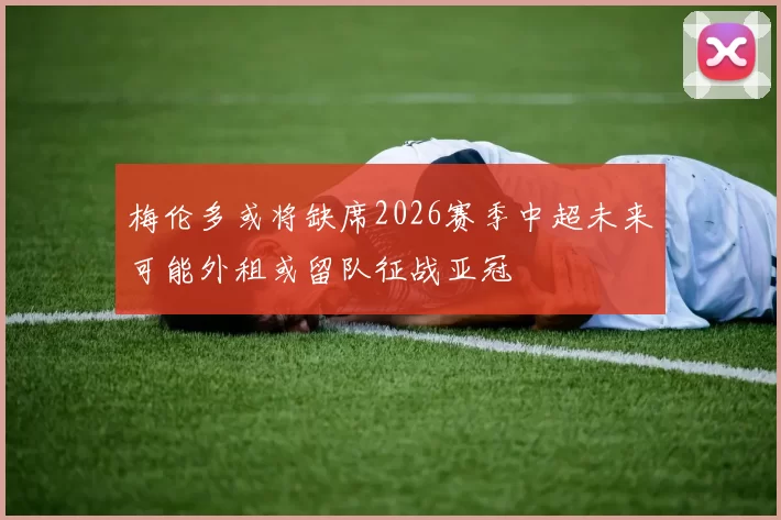 梅伦多或将缺席2026赛季中超未来可能外租或留队征战亚冠