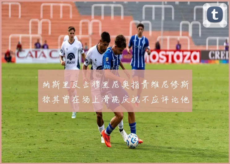 纳斯里反击穆里尼奥指责维尼修斯称其曾在场上滑跪庆祝不应评论他人