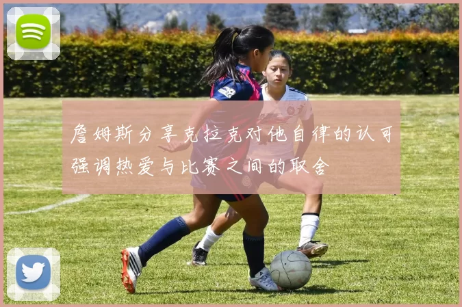 詹姆斯分享克拉克对他自律的认可强调热爱与比赛之间的取舍