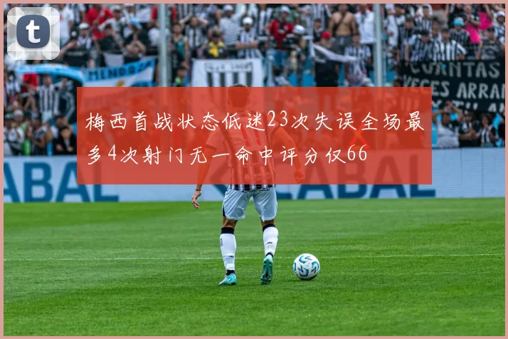 梅西首战状态低迷23次失误全场最多4次射门无一命中评分仅66
