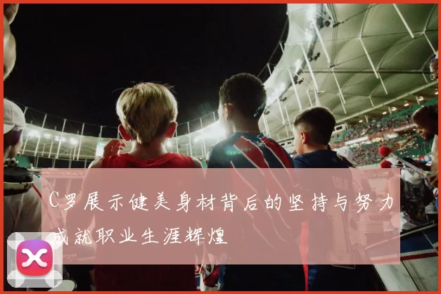 C罗展示健美身材背后的坚持与努力成就职业生涯辉煌
