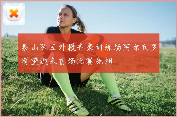 泰山队五外援齐聚训练场阿尔瓦罗有望迎来首场比赛亮相