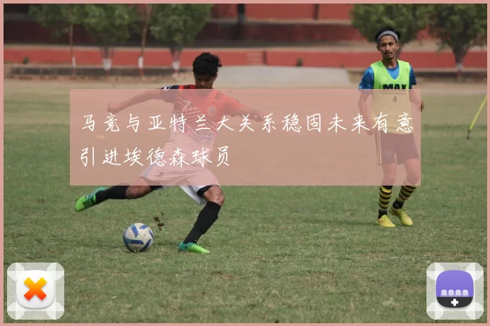 马竞与亚特兰大关系稳固未来有意引进埃德森球员