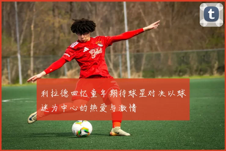 利拉德回忆童年期待球星对决以球迷为中心的热爱与激情