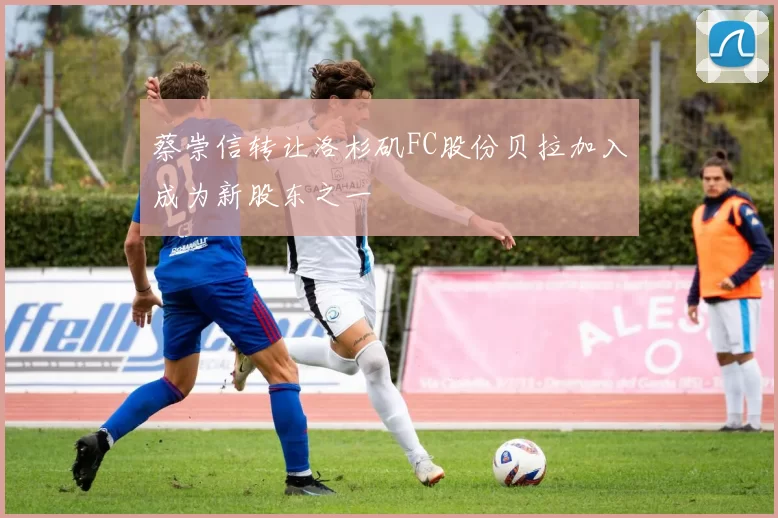 蔡崇信转让洛杉矶FC股份贝拉加入成为新股东之一