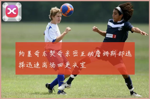 约基奇东契奇亲密互动詹姆斯却选择迅速离场回更衣室